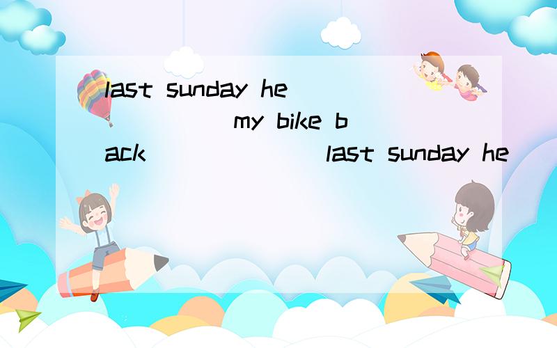 last sunday he_____my bike back_______last sunday he_____my bike back_______ _______.翻译是：上周日他把自行车还给了我.