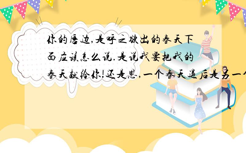 你的唇边,是呼之欲出的春天下面应该怎么说.是说我要把我的春天献给你!还是恩,一个春天过后是另一个春天.