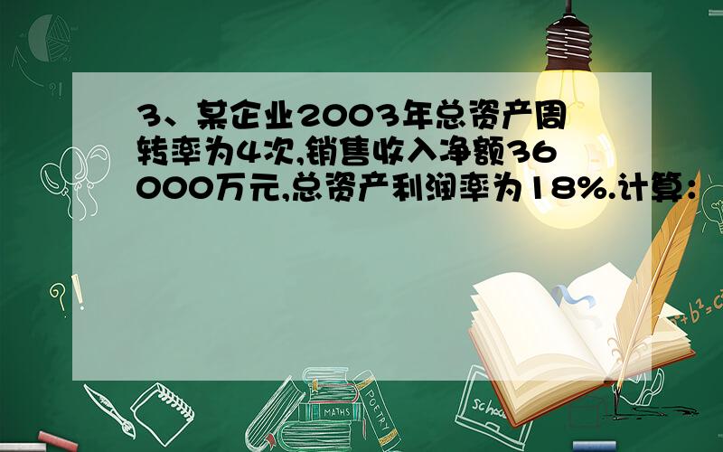 3、某企业2003年总资产周转率为4次,销售收入净额36000万元,总资产利润率为18%.计算：（1）2003年该企