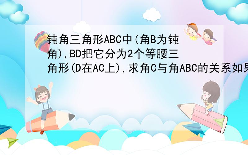 钝角三角形ABC中(角B为钝角),BD把它分为2个等腰三角形(D在AC上),求角C与角ABC的关系如果设角C为X可不可以?