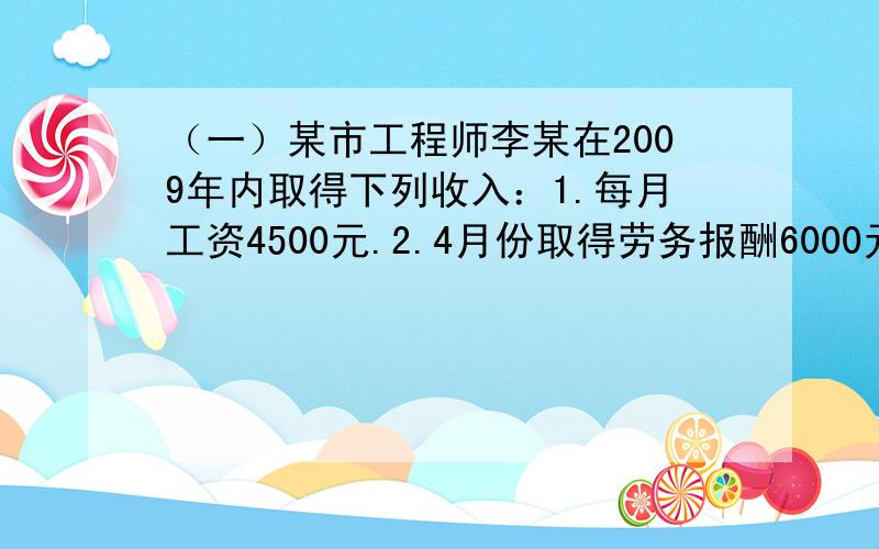 （一）某市工程师李某在2009年内取得下列收入：1.每月工资4500元.2.4月份取得劳务报酬6000元.3.5月份（一）某市工程师李某在2009年内取得下列收入：1.每月工资4500元.2.4月份取得劳务报酬6000元