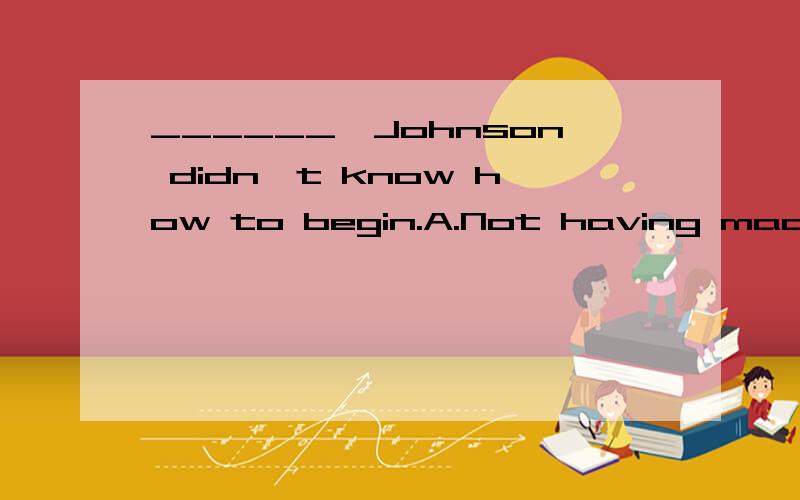 ______,Johnson didn't know how to begin.A.Not having made a speech beforeB.For he knew nothing about a speechC.He didn't know any speechD.Having not made any speech before