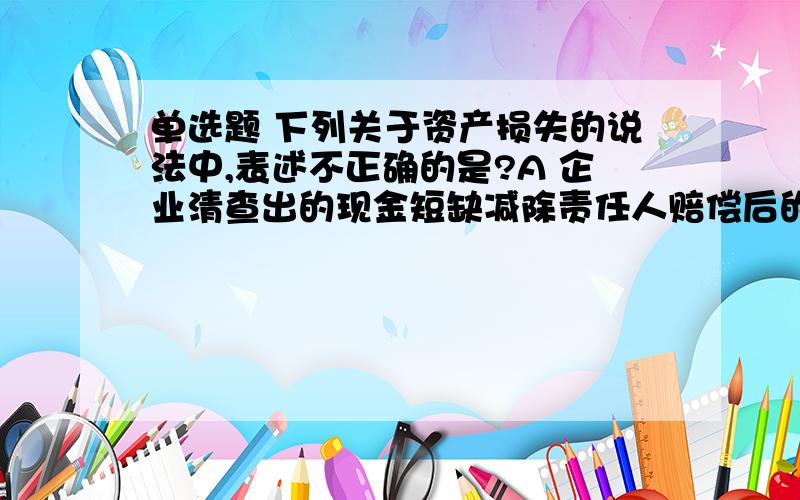 单选题 下列关于资产损失的说法中,表述不正确的是?A 企业清查出的现金短缺减除责任人赔偿后的余额,作为现金损失在计算应纳税所得额扣除 B企业因存货盘亏、毁损、报废、被盗等原因不