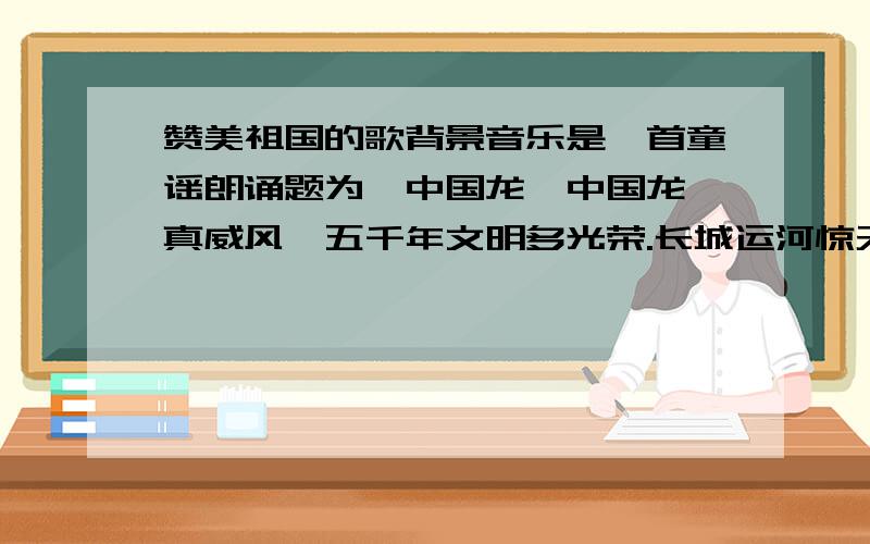 赞美祖国的歌背景音乐是一首童谣朗诵题为《中国龙》中国龙,真威风,五千年文明多光荣.长城运河惊天下 ,四大发明世界夸.飞船载人游太空,体育健儿立奇功.三峡水库显真功,中国是条威风龙