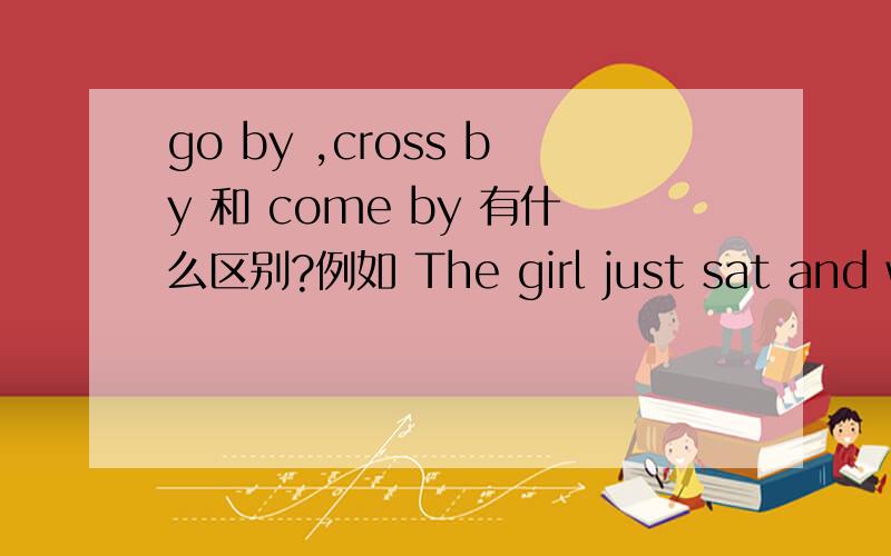 go by ,cross by 和 come by 有什么区别?例如 The girl just sat and watched the people _____ by.A.go B.cross C.come D.swim