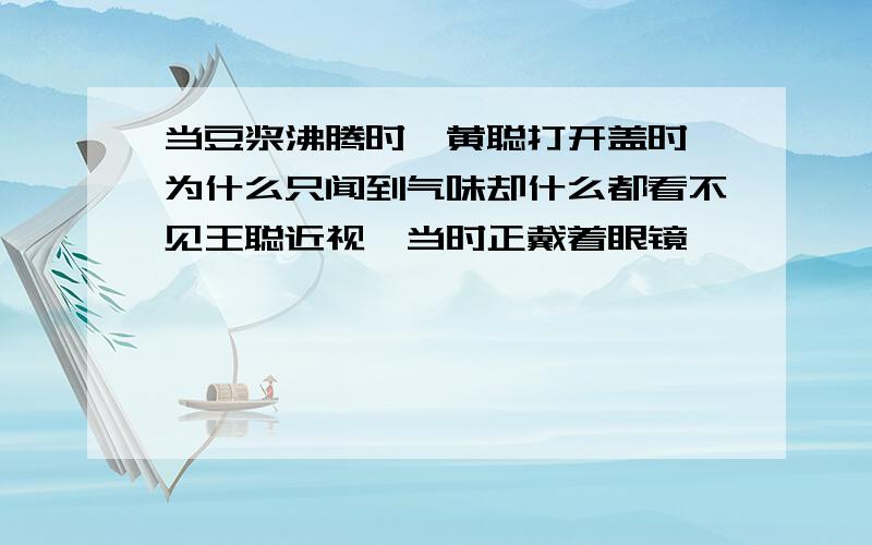 当豆浆沸腾时,黄聪打开盖时,为什么只闻到气味却什么都看不见王聪近视,当时正戴着眼镜