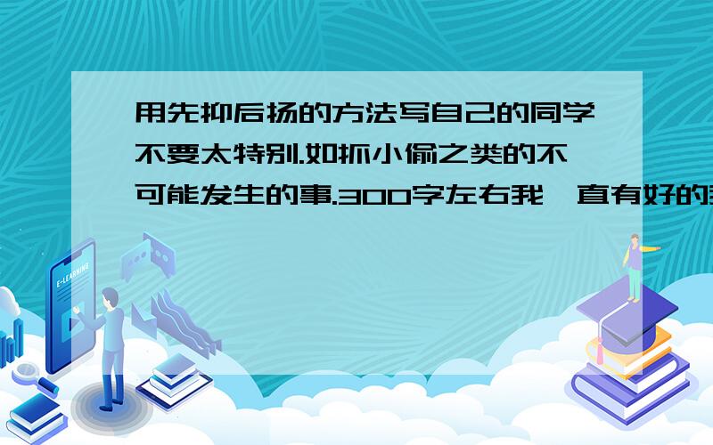 用先抑后扬的方法写自己的同学不要太特别.如抓小偷之类的不可能发生的事.300字左右我一直有好的我加.