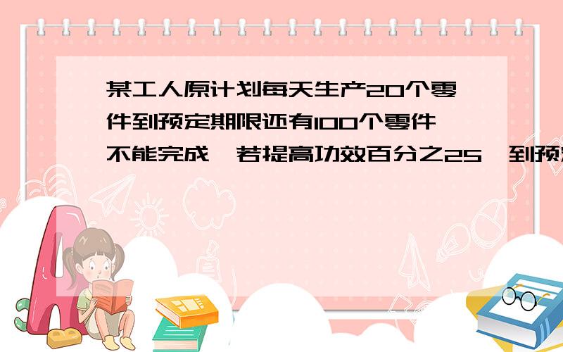 某工人原计划每天生产20个零件到预定期限还有100个零件不能完成,若提高功效百分之25,到预定期限将超额完成50个.这个工人计划生产多少个零件?预定期限是多少天?（写出过程,用一元一次方