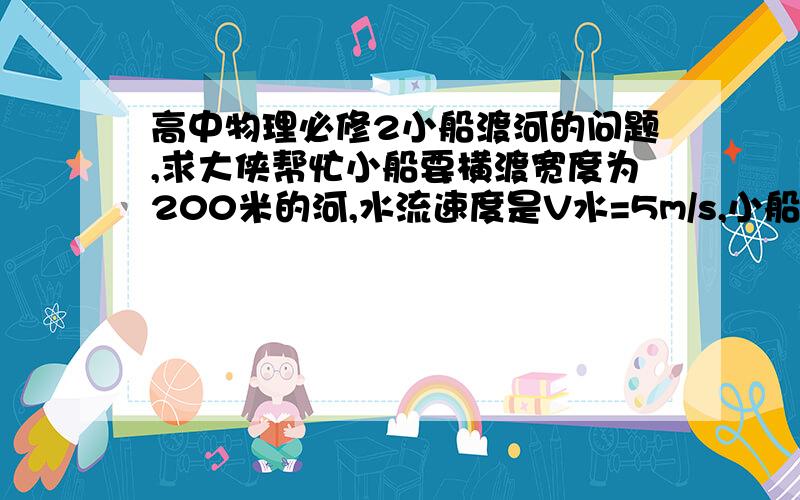 高中物理必修2小船渡河的问题,求大侠帮忙小船要横渡宽度为200米的河,水流速度是V水=5m/s,小船在静水中的速度是V船=3m/s,则要使小船渡河时间最短,小船应该如何航行?要使小船的航程最短,小