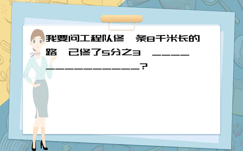 我要问工程队修一条8千米长的路,已修了5分之3,______________?