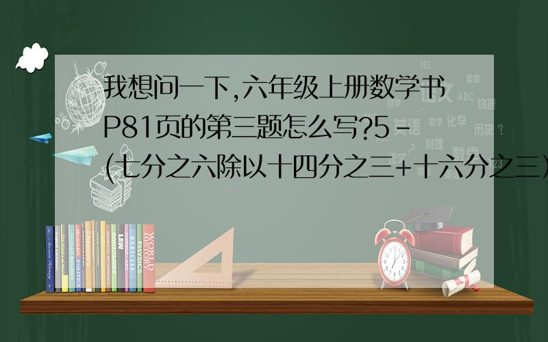 我想问一下,六年级上册数学书P81页的第三题怎么写?5-(七分之六除以十四分之三+十六分之三）