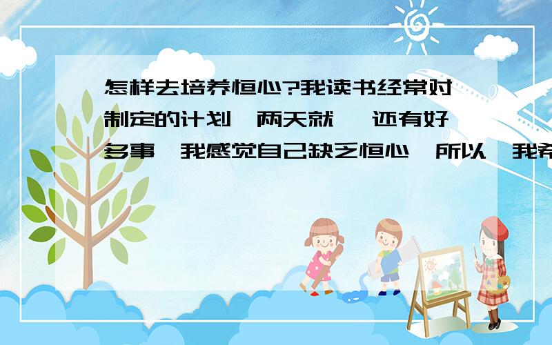 怎样去培养恒心?我读书经常对制定的计划,两天就… 还有好多事,我感觉自己缺乏恒心,所以,我希望您能帮我,做事更有恒心