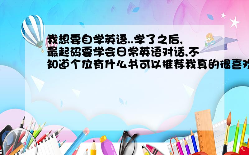 我想要自学英语..学了之后,最起码要学会日常英语对话,不知道个位有什么书可以推荐我真的很喜欢英语,我觉得我的英语在读书时还是不错的，在高考时英语分数最高的一科，但是其他科的