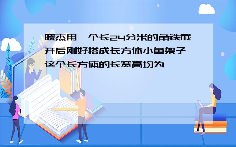 晓杰用一个长24分米的角铁截开后刚好搭成长方体小鱼架子,这个长方体的长宽高均为