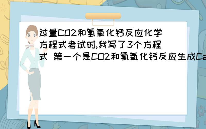 过量CO2和氢氧化钙反应化学方程式考试时,我写了3个方程式 第一个是CO2和氢氧化钙反应生成CaCO3和水然后CO2和H2O反应生成H2CO3   然后H2CO3和CaCO3反应生成Ca{HCO3}2可以嘛这样