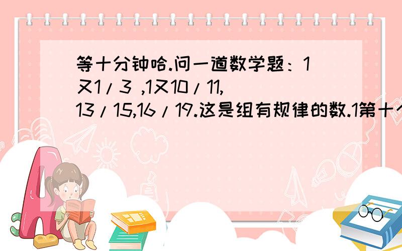 等十分钟哈.问一道数学题：1又1/3 ,1又10/11,13/15,16/19.这是组有规律的数.1第十个数十多少?2.若某一个分母为1999则分子是多少?