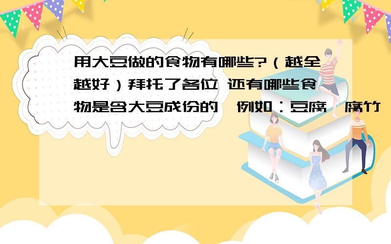 用大豆做的食物有哪些?（越全越好）拜托了各位 还有哪些食物是含大豆成份的,例如：豆腐、腐竹、豆浆、豆芽.我知道的种类不够多,还有没写上去的请大家告知一下.