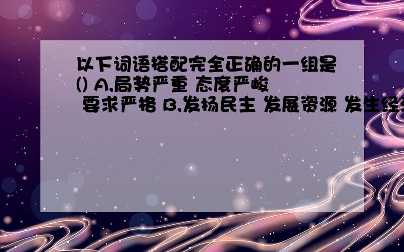 以下词语搭配完全正确的一组是() A,局势严重 态度严峻 要求严格 B,发扬民主 发展资源 发生经济 C,改善生以下词语搭配完全正确的一组是（）A、局势严重 态度严峻 要求严格 B、发扬民主 发