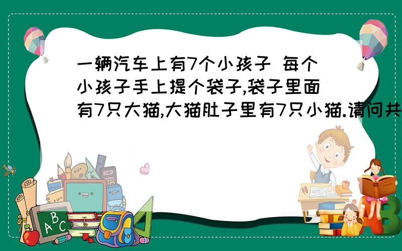 一辆汽车上有7个小孩子 每个小孩子手上提个袋子,袋子里面有7只大猫,大猫肚子里有7只小猫.请问共有几条腿.一辆汽车上有7个小孩，每个小孩手上拿着7个袋子，每个袋子里面有7只大猫，每