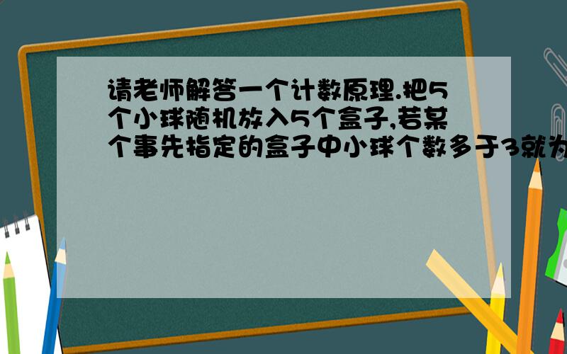 请老师解答一个计数原理.把5个小球随机放入5个盒子,若某个事先指定的盒子中小球个数多于3就为中奖.则中奖的概率是请问：①老师讲了个插板问题.说5个球放5个盒但允许空盒的方法等于10