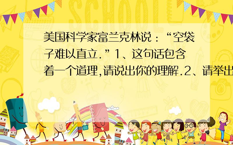 美国科学家富兰克林说：“空袋子难以直立.”1、这句话包含着一个道理,请说出你的理解.2、请举出一个能证明这个道理的事实论据.