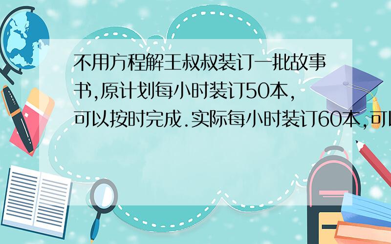 不用方程解王叔叔装订一批故事书,原计划每小时装订50本,可以按时完成.实际每小时装订60本,可以提前2小时完成.这批故事书共有多少本?