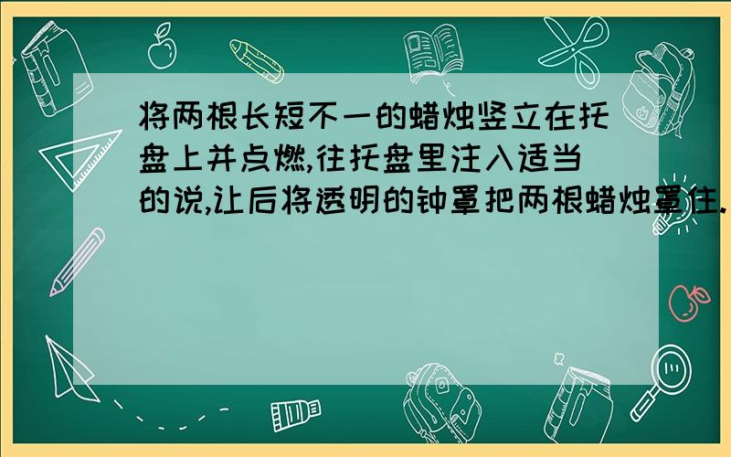 将两根长短不一的蜡烛竖立在托盘上并点燃,往托盘里注入适当的说,让后将透明的钟罩把两根蜡烛罩住.（1）待蜡烛熄灭一会儿后,钟罩内的水位会有什么变化?（2）钟罩中长短蜡烛的变化,下