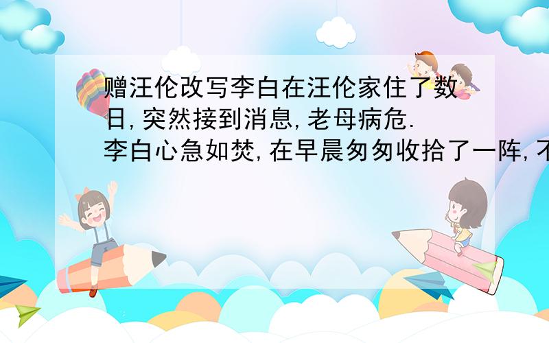 赠汪伦改写李白在汪伦家住了数日,突然接到消息,老母病危.李白心急如焚,在早晨匆匆收拾了一阵,不辞而别.此时正值春季,花开茂盛.李白远远的就闻到了一阵阵花香,远远望去桃树一颗挨着一