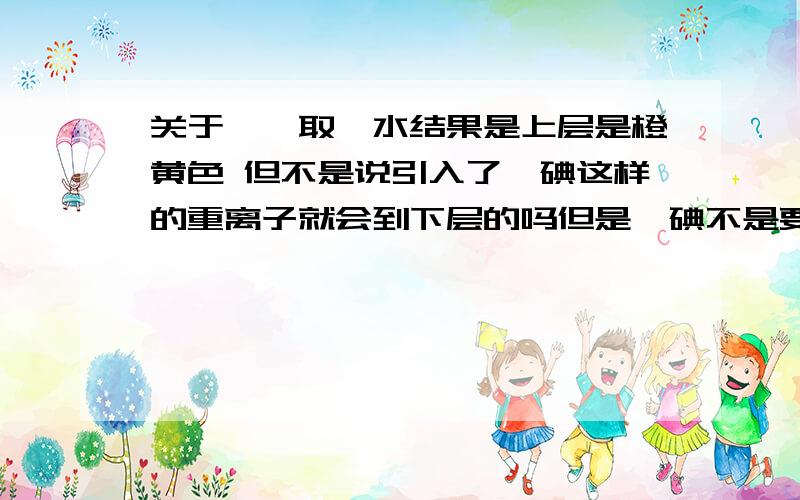 关于苯萃取溴水结果是上层是橙黄色 但不是说引入了溴碘这样的重离子就会到下层的吗但是溴碘不是要重一些吗 加上苯 就应该比水重