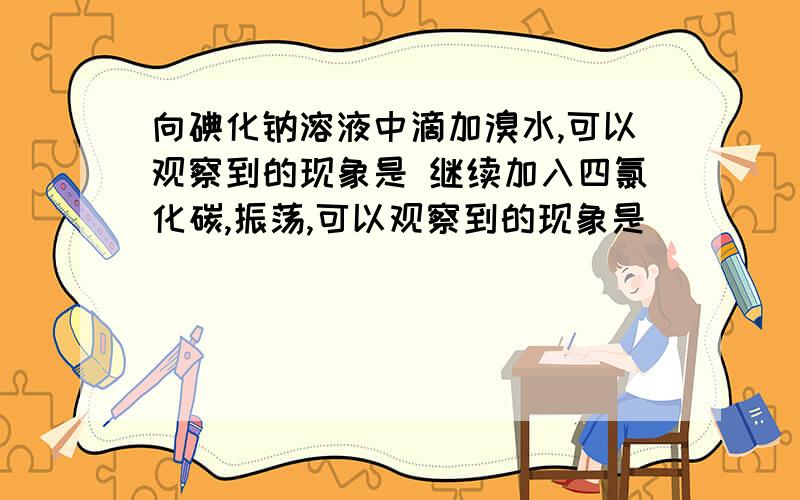 向碘化钠溶液中滴加溴水,可以观察到的现象是 继续加入四氯化碳,振荡,可以观察到的现象是