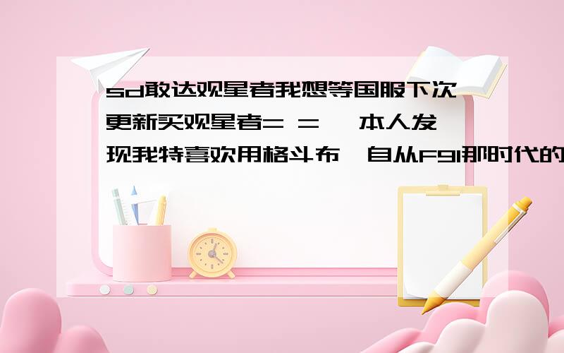 sd敢达观星者我想等国服下次更新买观星者= = ,本人发现我特喜欢用格斗布,自从F91那时代的眼泪后= =,我开始想玩观星者.问问大家观星者怎么加点,因为我看视屏总是觉得别人打得很飘逸,不懂