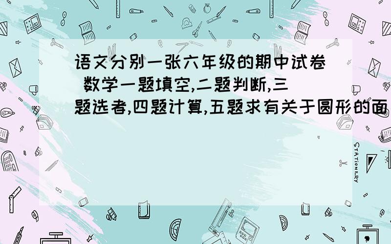 语文分别一张六年级的期中试卷 数学一题填空,二题判断,三题选者,四题计算,五题求有关于圆形的面