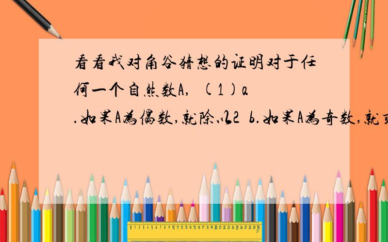 看看我对角谷猜想的证明对于任何一个自然数A,  (1)a.如果A为偶数,就除以2  b.如果A为奇数,就乘以3加上1  得数记为B  (2)将B代入A重新进行(1)的运算  若干步后,得数为1.我的证明:因为任何偶数都