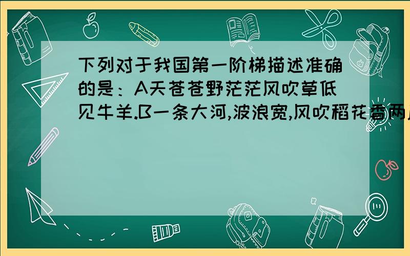 下列对于我国第一阶梯描述准确的是：A天苍苍野茫茫风吹草低见牛羊.B一条大河,波浪宽,风吹稻花香两岸C黄河黄沙满天飞,你为谁妩媚D一条条巨龙翻山越岭,为雪域高原带来吉祥