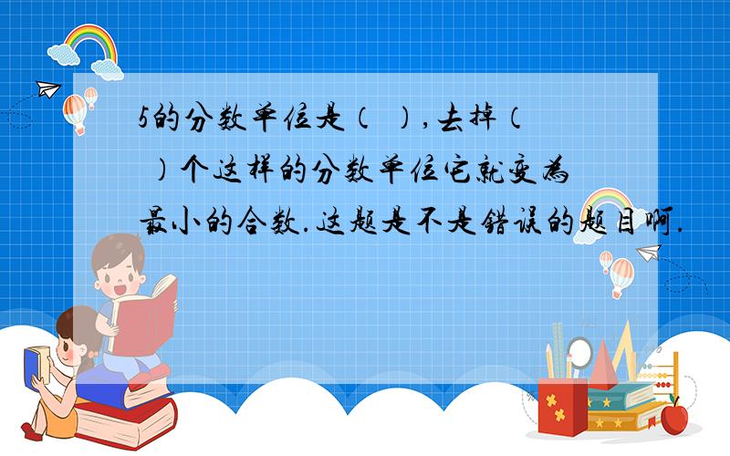 5的分数单位是（ ）,去掉（ ）个这样的分数单位它就变为最小的合数.这题是不是错误的题目啊.