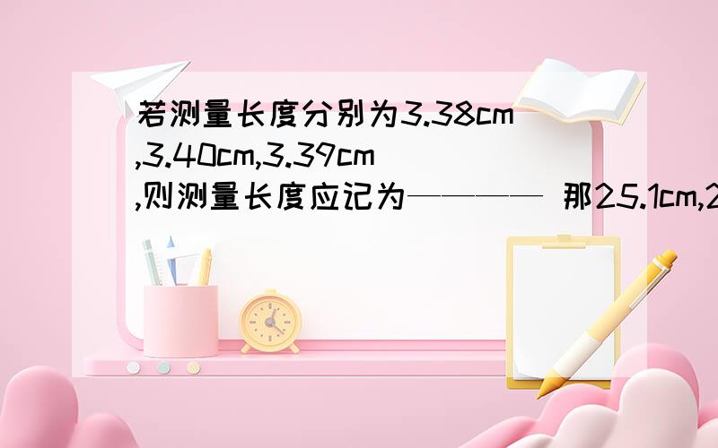 若测量长度分别为3.38cm,3.40cm,3.39cm,则测量长度应记为———— 那25.1cm,25.2cm,27.2cm,呢