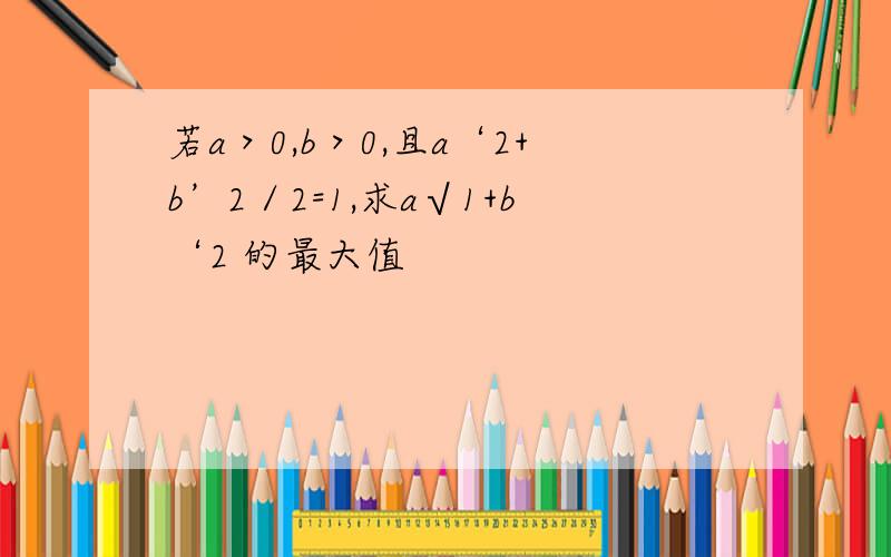 若a＞0,b＞0,且a‘2+b’2／2=1,求a√1+b‘2 的最大值