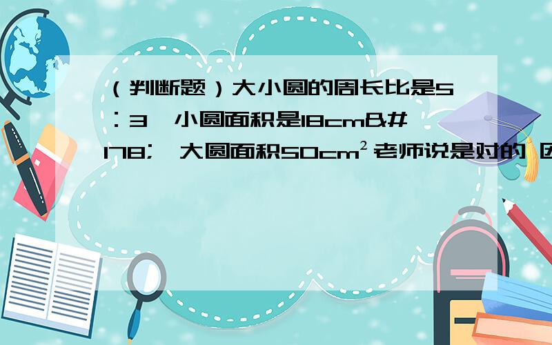 （判断题）大小圆的周长比是5：3,小圆面积是18cm²,大圆面积50cm²老师说是对的 因为周长比是5：3那半径也是5：3面积=π r² ,面积比就是(π互相抵消）25：9,那同时扩大两倍就是50cm²