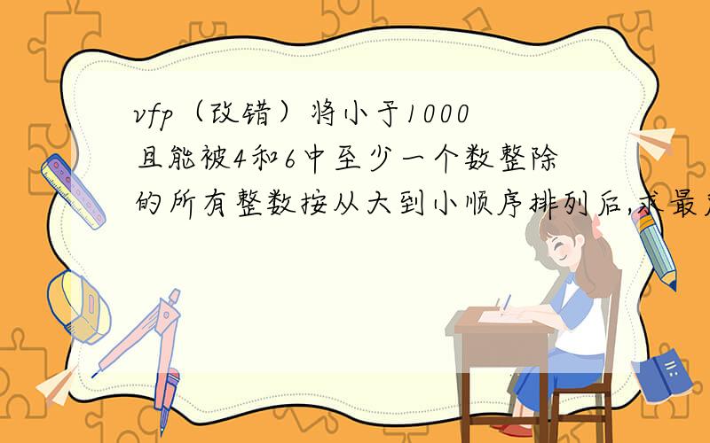 vfp（改错）将小于1000且能被4和6中至少一个数整除的所有整数按从大到小顺序排列后,求最后20个数的和' 将小于1000且能被4和6中至少一个数整除的所有整数按从大到小顺序排列后,求最后20个