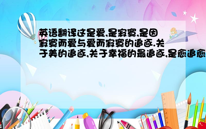 英语翻译这是爱,是寂寞,是因寂寞而爱与爱而寂寞的追逐.关于美的追逐,关于幸福的最追逐,是愈追愈远的梦,是相见的梦别软件翻译给我~诗化一点