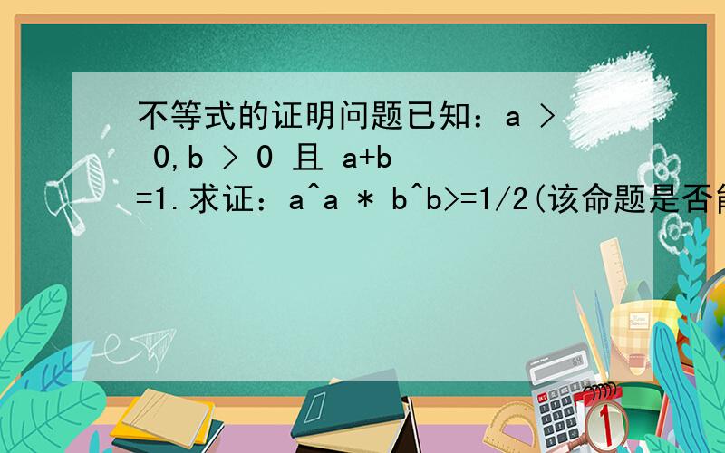 不等式的证明问题已知：a > 0,b > 0 且 a+b=1.求证：a^a * b^b>=1/2(该命题是否能扩展到n项的情形呢?)