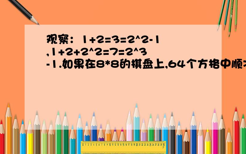 观察：1+2=3=2^2-1,1+2+2^2=7=2^3-1.如果在8*8的棋盘上,64个方格中顺次放上数1,2,2^2,2^3,…2＾63,求所有数的和.如果2^32大约是4.3*10^9,把上面的和用科学计数法表示出来,并判断它是几位整数.