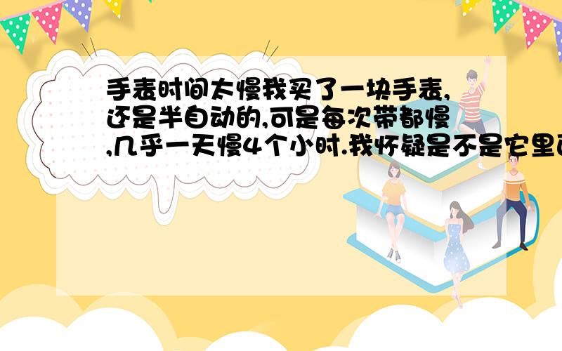 手表时间太慢我买了一块手表,还是半自动的,可是每次带都慢,几乎一天慢4个小时.我怀疑是不是它里面有磁性,请问怎么样可以解决?