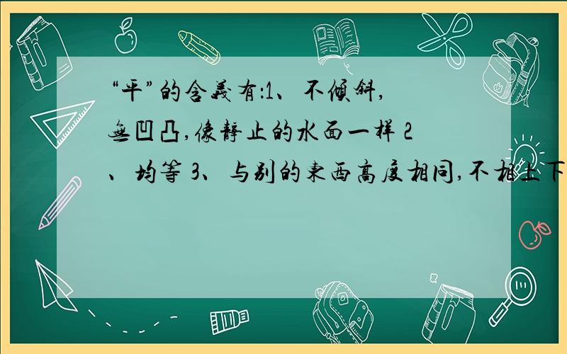 “平”的含义有：1、不倾斜,无凹凸,像静止的水面一样 2、均等 3、与别的东西高度相同,不相上下4、安定、安静 5、治理,镇压 6、抑止（怒气） 7、和好、讲和 8、一般的,普通的9、往常,一向