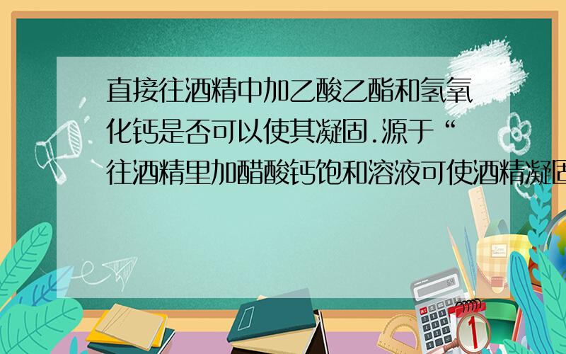 直接往酒精中加乙酸乙酯和氢氧化钙是否可以使其凝固.源于“往酒精里加醋酸钙饱和溶液可使酒精凝固”,前两天问网友,答曰有乙酸乙酯和氢氧化钙生成.那么直接加呢?我到底相信谁?