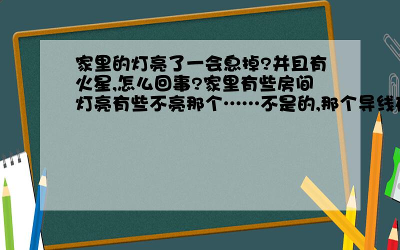 家里的灯亮了一会息掉?并且有火星,怎么回事?家里有些房间灯亮有些不亮那个……不是的,那个导线在墙里面…… 已经好几次了……