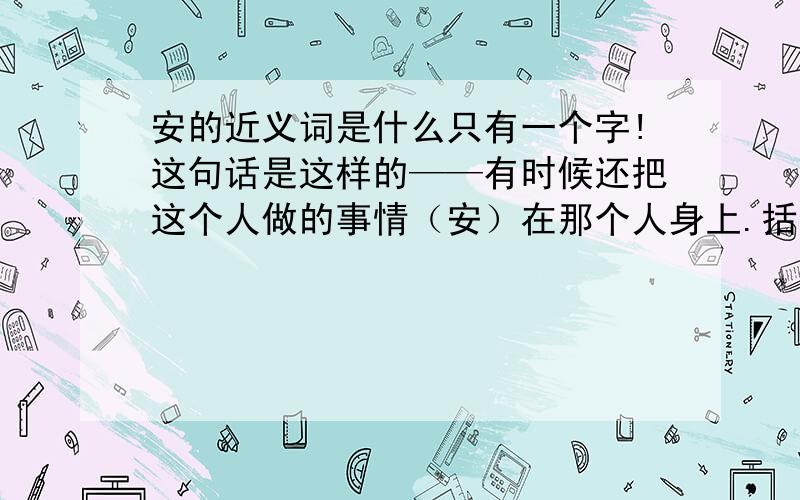 安的近义词是什么只有一个字!这句话是这样的——有时候还把这个人做的事情（安）在那个人身上.括号里的字的近义词