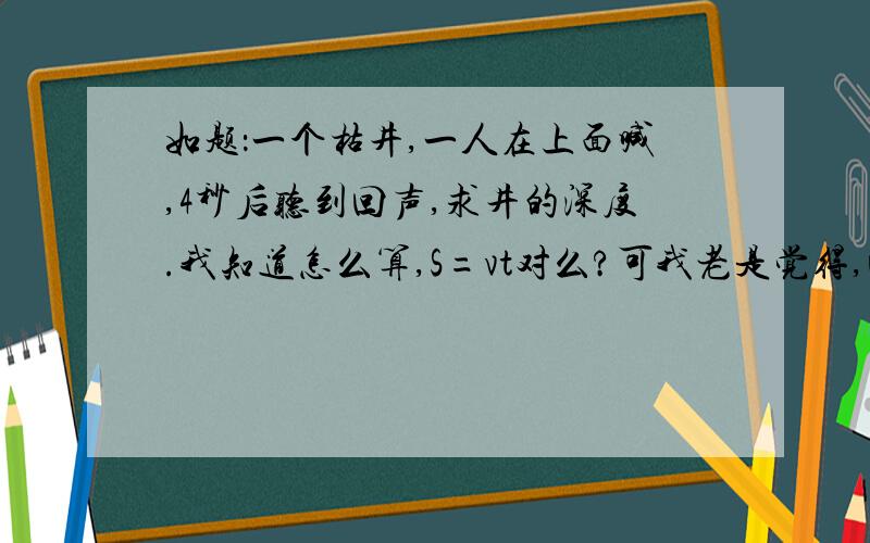 如题：一个枯井,一人在上面喊,4秒后听到回声,求井的深度.我知道怎么算,S=vt对么?可我老是觉得,回声应该除与2.我认为是S=1/2VT求学物理好的教教我