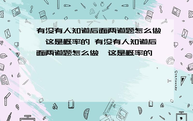 有没有人知道后面两道题怎么做,这是概率的 有没有人知道后面两道题怎么做,这是概率的