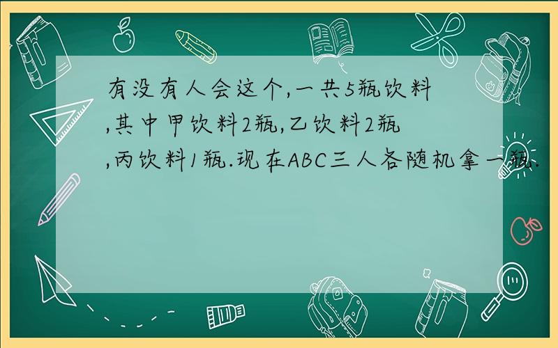 有没有人会这个,一共5瓶饮料,其中甲饮料2瓶,乙饮料2瓶,丙饮料1瓶.现在ABC三人各随机拿一瓶.（1）求有且只有一人拿到甲饮料的概率 （2）求三人中至少有一人拿到甲饮料的概率